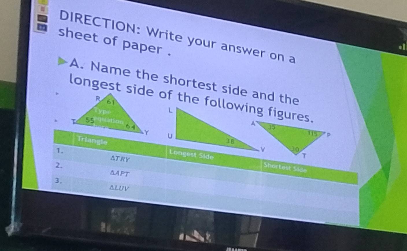 DIRECTION: Write your answer on a 
sheet of paper . 
A. Name the shortest side and the 
longest side of the following figures. 

Triangle 
1.
△ TRY
2. 
Shortest Side
△ A PT
3.
△ LUV