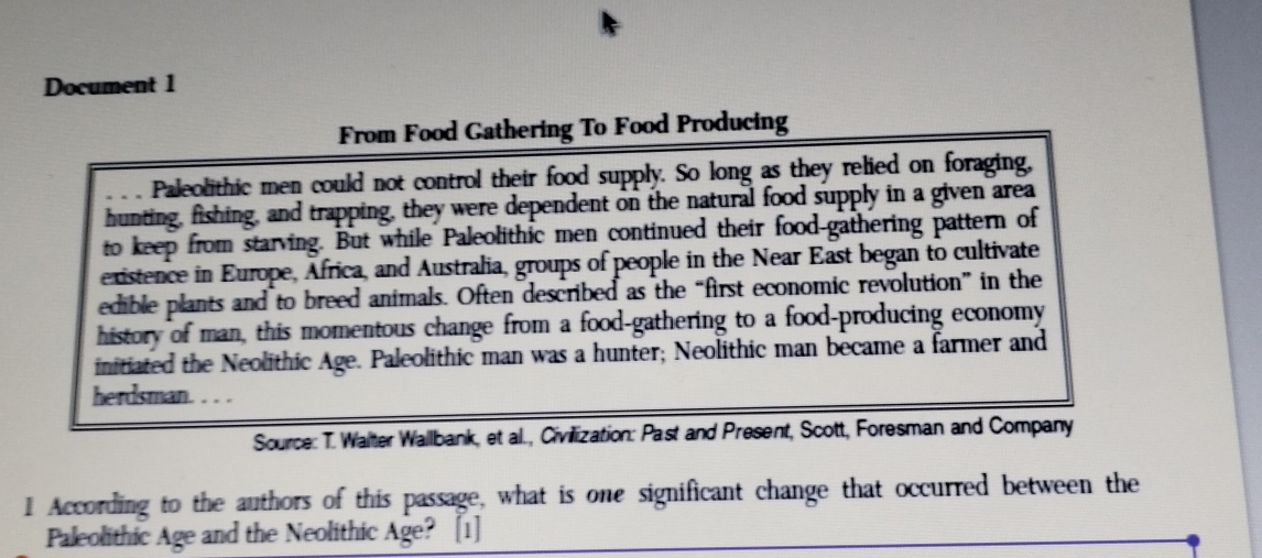 Document 1 
From Food Gathering To Food Producing 
Paleolithic men could not control their food supply. So long as they relied on foraging, 
hunting, fishing, and trapping, they were dependent on the natural food supply in a given area 
to keep from starving. But while Paleolithic men continued their food-gathering pattern of 
existence in Europe, Africa, and Australia, groups of people in the Near East began to cultivate 
edible plants and to breed animals. Often described as the “first economic revolution”in the 
history of man, this momentous change from a food-gathering to a food-producing economy 
initiated the Neolithic Age. Paleolithic man was a hunter; Neolithic man became a farmer and 
herdsman. . 
Source: T. Walter Wallbank, et al., Civilization: Past and Present, Scott, Foresman and Company 
1 According to the authors of this passage, what is one significant change that occurred between the 
Paleolithic Age and the Neolithic Age? [1]