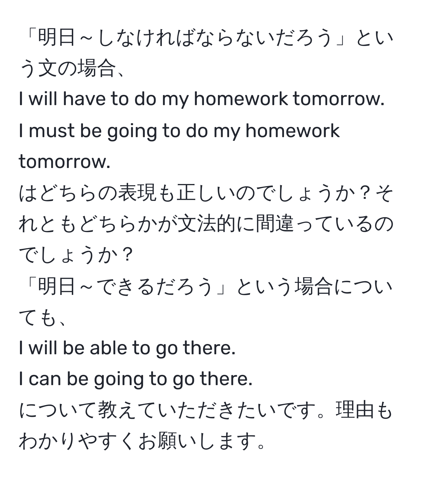 「明日～しなければならないだろう」という文の場合、  
I will have to do my homework tomorrow.  
I must be going to do my homework tomorrow.  
はどちらの表現も正しいのでしょうか？それともどちらかが文法的に間違っているのでしょうか？  
「明日～できるだろう」という場合についても、  
I will be able to go there.  
I can be going to go there.  
について教えていただきたいです。理由もわかりやすくお願いします。