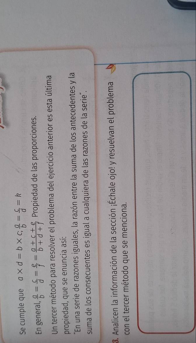 Se cumple que a* d=b* c;  a/b = c/d =k
En general,  a/b = c/d = e/f = (a+c+e)/b+d+f  Propiedad de las proporciones.
Un tercer método para resolver el problema del ejercicio anterior es esta última
propiedad, que se enuncia así:
“En una serie de razones iguales, la razón entre la suma de los antecedentes y la
suma de los consecuentes es igual a cualquiera de las razones de la serie”.
3. Analicen la información de la sección ¡Échale ojo! y resuelvan el problema
con el tercer método que se menciona.