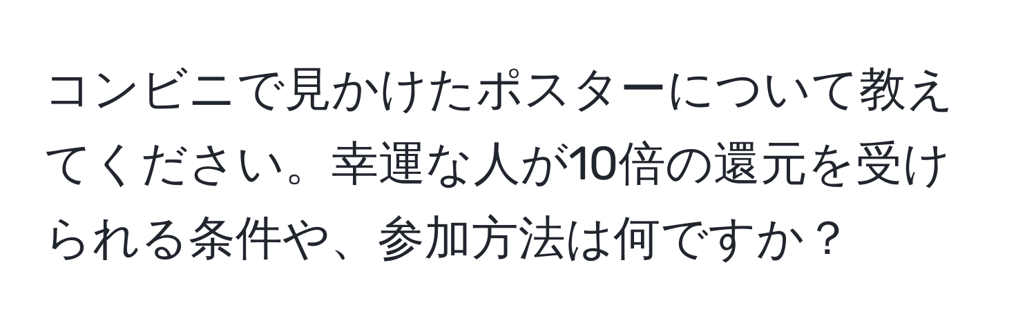 コンビニで見かけたポスターについて教えてください。幸運な人が10倍の還元を受けられる条件や、参加方法は何ですか？