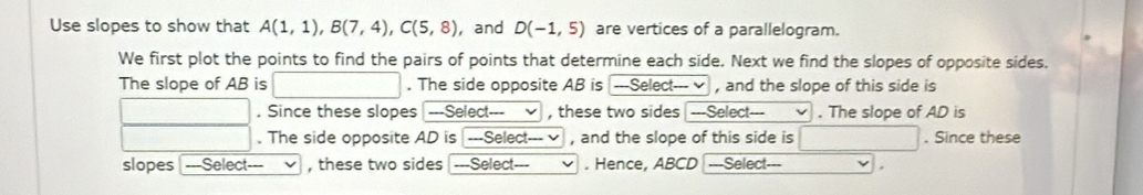 Use slopes to show that A(1,1), B(7,4), C(5,8) , and D(-1,5) are vertices of a parallelogram. 
We first plot the points to find the pairs of points that determine each side. Next we find the slopes of opposite sides. 
The slope of AB is . The side opposite AB is ---Select--- √ , and the slope of this side is 
. Since these slopes | ---Select--- , these two sides ---Select--- . The slope of AD is 
. The side opposite AD is ---Select--- √ , and the slope of this side is . Since these 
slopes ---Select--- , these two sides ---Select- . . Hence, ABCD = ==Select===