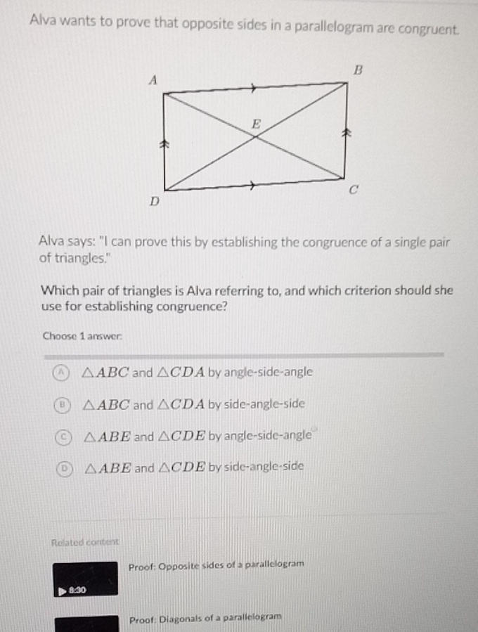 Alva wants to prove that opposite sides in a parallelogram are congruent.
Alva says: "I can prove this by establishing the congruence of a single pair
of triangles."
Which pair of triangles is Alva referring to, and which criterion should she
use for establishing congruence?
Choose 1 answer:
A △ ABC and △ CDA by angle-side-angle
△ ABC and △ CDA by side-angle-side
△ ABE and △ CDE by angle-side-angle
△ ABE and △ CDE by side-angle-side
Related content
Proof: Opposite sides of a parallelogram
8. 30
Proof: Diagonals of a parallelogram