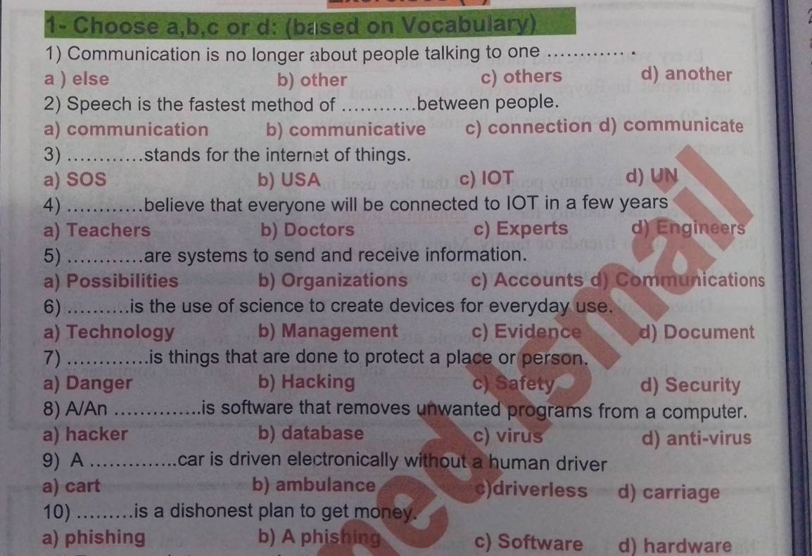 1- Choose a,b,c or d: (based on Vocabulary)
1) Communication is no longer about people talking to one_
a ) else b) other c) others d) another
2) Speech is the fastest method of _between people.
a) communication b) communicative c) connection d) communicate
3) _stands for the internet of things.
a) SOS b) USA c) IOT d) UN
4) _believe that everyone will be connected to IOT in a few years
a) Teachers b) Doctors c) Experts d) Engineers
5) _are systems to send and receive information.
a) Possibilities b) Organizations c) Accounts d) Communications
6) _is the use of science to create devices for everyday use.
a) Technology b) Management c) Evidence d) Document
7) _Lis things that are done to protect a place or person.
a) Danger b) Hacking c) Safety d) Security
8) A/An_ Lis software that removes unwanted programs from a computer.
a) hacker b) database c) virus d) anti-virus
9) A _car is driven electronically without a human driver
a) cart b) ambulance c)driverless d) carriage
10) .........is a dishonest plan to get money.
a) phishing b) A phishing c) Software d) hardware