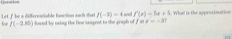 Question 
Let∫ be a differentiable function such that f(-3)=4 and f'(x)=5x+5. What is the approximation 
for f(-2.85) found by using the line tangent to the graph of f at x=-37