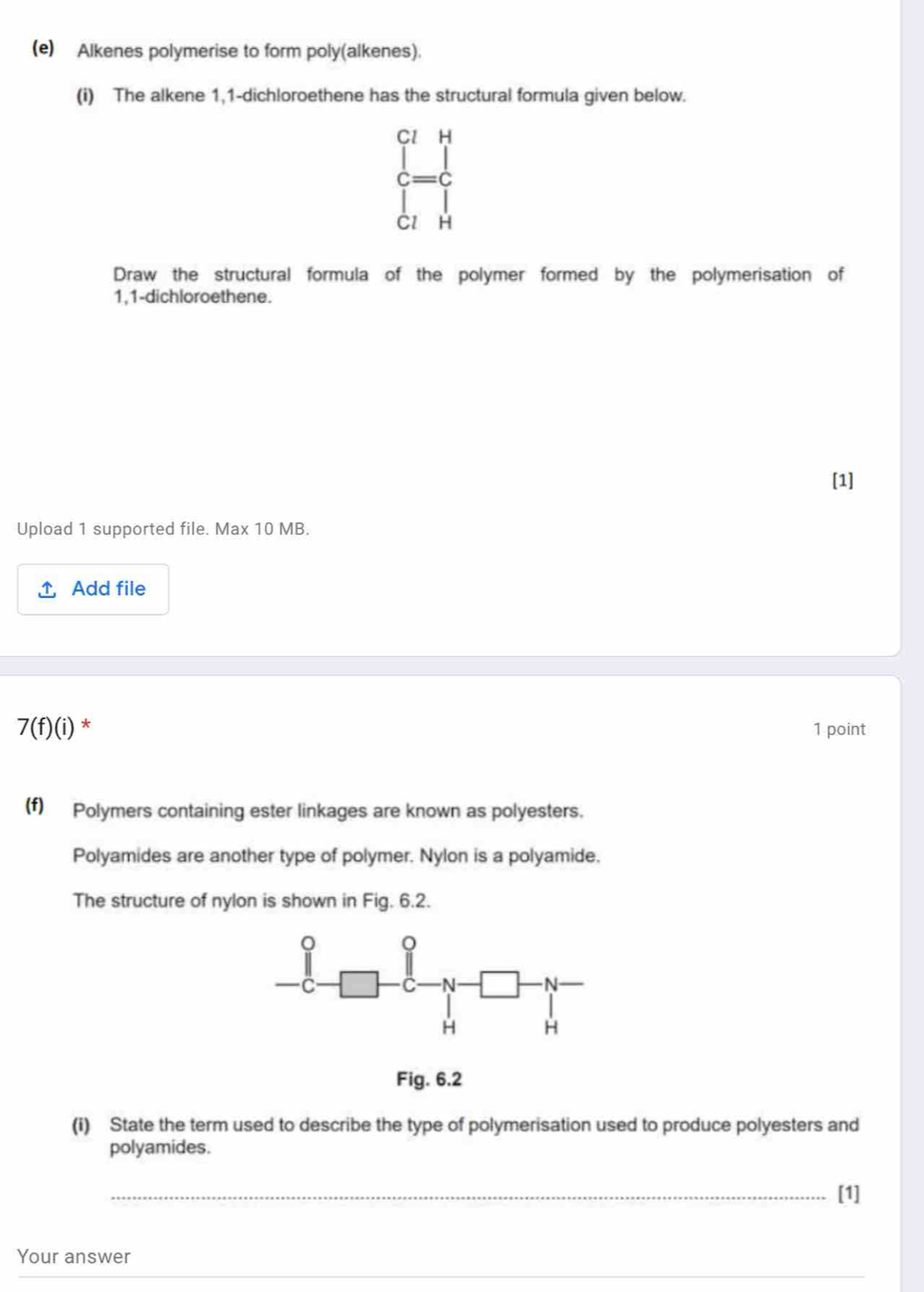 Alkenes polymerise to form poly(alkenes). 
(i) The alkene 1,1-dichloroethene has the structural formula given below.
beginarrayr ClH c=c lendarray
H 
Draw the structural formula of the polymer formed by the polymerisation of
1,1 -dichloroethene. 
[1] 
Upload 1 supported file. Max 10 MB. 
Add file
7(f)(i) * 1 point 
(f) Polymers containing ester linkages are known as polyesters. 
Polyamides are another type of polymer. Nylon is a polyamide. 
The structure of nylon is shown in Fig. 6.2. 
Fig. 6.2 
(i) State the term used to describe the type of polymerisation used to produce polyesters and 
polyamides. 
_[1] 
Your answer 
_