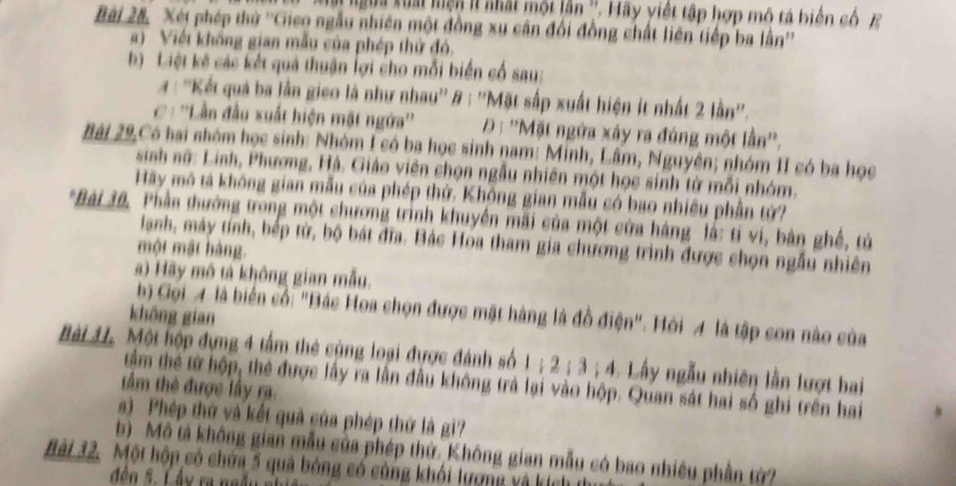 Mt ngừa xuất mện lt nhất một lần ''. Hãy viết tập hợp mô tả biển cố  E
Bài 28, Xét phép thờ ''Gieo ngẫu nhiên một đồng xu cân đổi đồng chất liên tiếp ba lân''
a) Việt không gian mẫu của phép thử đó.
b)  Liệt kế các kết quả thuận lợi cho mỗi biến cổ sau:
#: ''Kết quả ba lần gieo là như nhau'' & : ''Mặt sắp xuất hiện ít nhất 2 lần''.
C : ''Lần đầu xuất hiện mặt ngửa''  Đ: ''Mặt ngừa xảy ra đúng một lần''.
Bài 29,Có hai nhóm học sinh: Nhóm I có ba học sinh nam: Minh, Lâm, Nguyên; nhóm II có ba học
sinh nữ: Linh, Phương, Hà. Giáo viên chọn ngẫu nhiên một học sinh từ mỗi nhóm.
Hãy mô tả không gian mẫu của phép thử. Không gian mẫu có bao nhiều phần tứ?
*Bài 30. Phần thướng trong một chương trình khuyền mãi của một cửa hàng là: tí vi, bàn ghề, từ
lanh, máy tính, bếp từ, bộ bát đĩa. Bác Hoa tham gia chương trình được shọn ngẫu nhiên
một mật hàng.
a) Hãy mô tả không gian mẫu.
b) Gọi 4 là biển cố: "Bác Hoa chọn được mặt hàng là đồ điện". Hỏi 4 là tập son nào của
không gian
Bài 37. Một hộp dựng 4 tấm thẻ cùng loại được đánh số 1 ; 2 ; 3 ; 4. Lấy ngẫu nhiên lần lượt hai
tầm thể từ hộp, thẻ được lấy ra lần đầu không trá lại vào hộp. Quan sát hai số ghi trên hai
tâm thẻ được lấy ra.
s) Phép thứ và kết quả của phép thứ là gì?
b) Mô tả không gian mẫu của phép thứ. Không gian mẫu có bao nhiều phần tử?
Bài 32. Một hộp có chứa 5 quả bóng có cùng khối lượng và kích