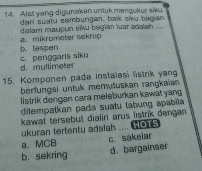 Alat yang digunakan untuk mengukur siku
dari suatu sambungan, baik siku bagian
dalam maupun siku bagian luar adalah ....
a. mikrometer sekrup
b. tespen
c. penggaris siku
d. multimeter
15. Komponen pada instalasi listrik yang
berfungsi untuk memutuskan rangkaian
listrik dengan cara meleburkan kawat yang
ditempatkan pada suatu tabung apabila
kawat tersebut dialiri arus listrik dengan
ukuran tertentu adalah .... HOTS
a.MCB c. sakelar
b. sekring d. bargainser