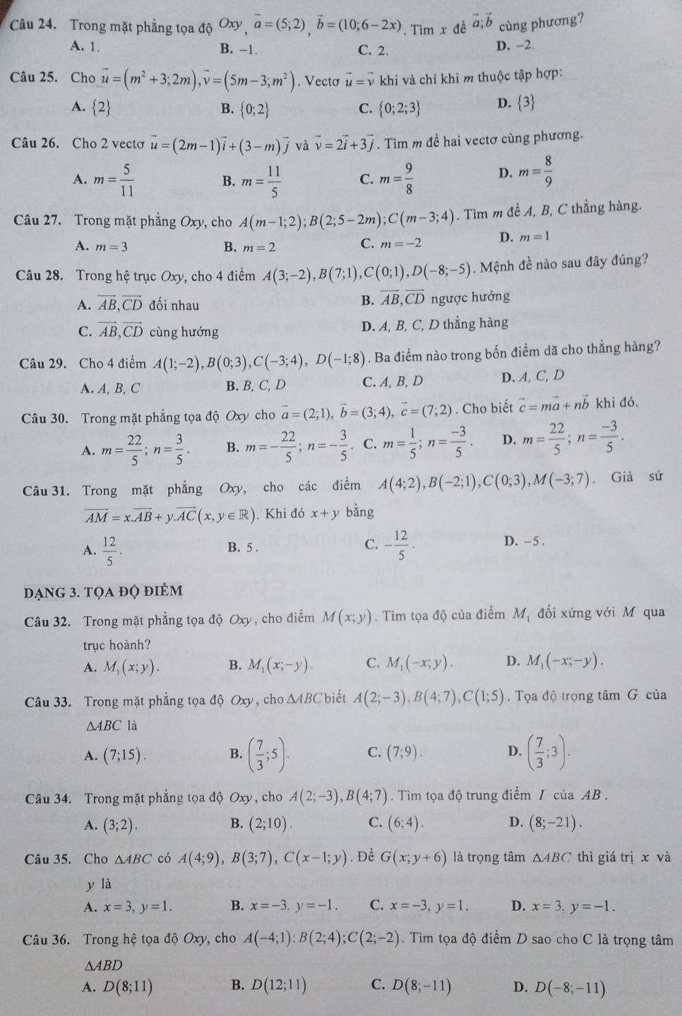 Trong mặt phẳng tọa độ Oxy vector a=(5;2),vector b=(10;6-2x). Tìm x đề vector a;vector b cùng phương?
A. 1. B. -1. C. 2. D. -2.
Câu 25. Cho vector u=(m^2+3;2m),vector v=(5m-3;m^2). Vectơ vector u=vector v khi và chỉ khi m thuộc tập hợp:
A. 2 B.  0;2 C.  0;2;3
D.  3
Câu 26. Cho 2 vectơ vector u=(2m-1)vector i+(3-m)vector j và vector v=2vector i+3vector j. Tìm m đề hai vectơ cùng phương.
A. m= 5/11  m= 11/5  C. m= 9/8 
B.
D. m= 8/9 
Câu 27. Trong mặt phẳng Oxy, cho A(m-1;2);B(2;5-2m);C(m-3;4). Tìm m đề A, B, C thẳng hàng.
D. m=1
A. m=3 B. m=2
C. m=-2
Câu 28. Trong hệ trục Oxy, cho 4 điểm A(3;-2),B(7;1),C(0;1),D(-8;-5). Mệnh đề nào sau đây đúng?
B. vector AB,vector CD
A. vector AB,vector CD đối nhau ngược hướng
C. vector AB,vector CD cùng hướng D. A, B, C, D thẳng hàng
Câu 29. Cho 4 điểm A(1;-2),B(0;3),C(-3;4),D(-1;8). Ba điểm nào trong bốn điểm dã cho thẳng hàng?
A. A, B, C B. B, C, D C. A, B, D D. A, C, D
Câu 30. Trong mặt phẳng tọa độ Oxy cho vector a=(2;1),vector b=(3;4),vector c=(7;2). Cho biết vector c=mvector a+nvector b khi đó.
A. m= 22/5 ;n= 3/5 . B. m=- 22/5 ;n=- 3/5 . C. m= 1/5 ;n= (-3)/5 . D. m= 22/5 ;n= (-3)/5 .
Câu 31. Trong mặt phẳng Oxy , cho các điểm A(4;2),B(-2;1),C(0;3),M(-3;7). Giả sử
overline AM=x.overline AB+y.overline AC(x,y∈ R) Khi đó x+y bằng
A.  12/5 . B. 5 . C. - 12/5 . D. - 5 .
dạng 3. tọa đọ điểm
Câu 32. Trong mặt phẳng tọa độ Oxy, cho điểm M(x;y). Tìm tọa độ của điểm M_1 đối xứng với M qua
trục hoành?
A. M_1(x;y). B. M_1(x;-y). C. M_1(-x;y). D. M_1(-x;-y).
Câu 33. Trong mặt phẳng tọa độ Oxy, cho △ ABC biết A(2;-3),B(4;7),C(1;5) Tọa độ trọng tâm G của
△ ABC là
B. ( 7/3 ;5).
A. (7;15). (7;9). ( 7/3 ;3).
C.
D.
Câu 34. Trong mặt phẳng tọa độ Oxy, cho A(2;-3),B(4;7) Tìm tọa độ trung điểm / của AB .
A. (3;2). B. (2;10). C. (6;4). D. (8;-21).
Câu 35. Cho △ ABC có A(4;9),B(3;7),C(x-1;y). Để G(x;y+6) là trọng tâm △ ABC thì giá ri x và
y là
A. x=3,y=1. B. x=-3,y=-1. C. x=-3,y=1. D. x=3,y=-1.
Câu 36. Trong hệ tọa độ Oxy, cho A(-4;1):B(2;4);C(2;-2). Tìm tọa độ điểm D sao cho C là trọng tâm
△ ABD
A. D(8;11) B. D(12;11) C. D(8;-11) D. D(-8;-11)