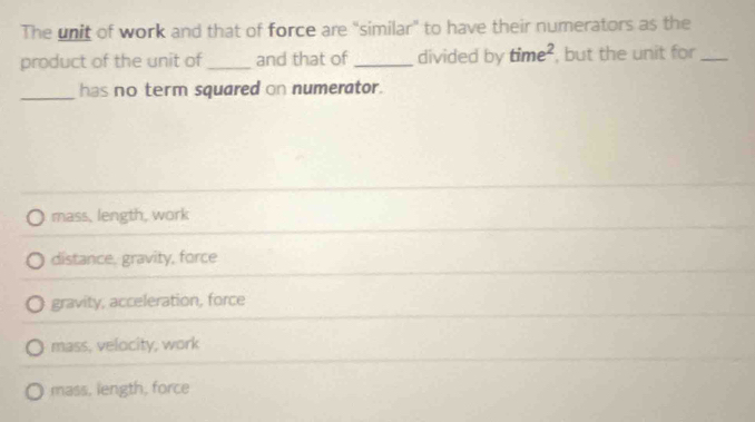 The unit of work and that of force are "similar" to have their numerators as the
product of the unit of_ and that of _divided by time^2 , but the unit for_
_has no term squared on numerator.
mass, length, work
distance, gravity, force
gravity, acceleration, force
mass, velocity, work
mass, length, force