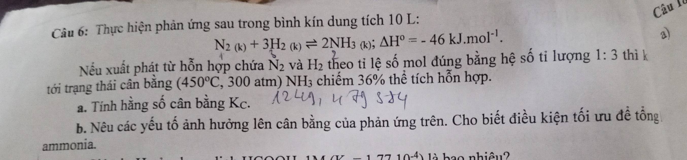 Câu Il 
Câu 6: Thực hiện phản ứng sau trong bình kín dung tích 10 L:
N_2(k)+3H_2(k)leftharpoons 2NH_3(k);△ H°=-46kJ.mol^(-1). 
a) 
Nếu xuất phát từ hỗn hợp chứa N_2 và H_2 theo ti lệ số mol đúng bằng hệ số tỉ lượng 1:3 thì k 
tới trạng thái cân bằng (450°C , 300 atm) ] NH_3 chiếm 36% thể tích hỗn hợp. 
a. Tính hằng số cân bằng Kc. 
b. Nêu các yếu tố ảnh hưởng lên cân bằng của phản ứng trên. Cho biết điều kiện tối ưu đề tổng 
ammonia. 
4)1 ao nhiêu2