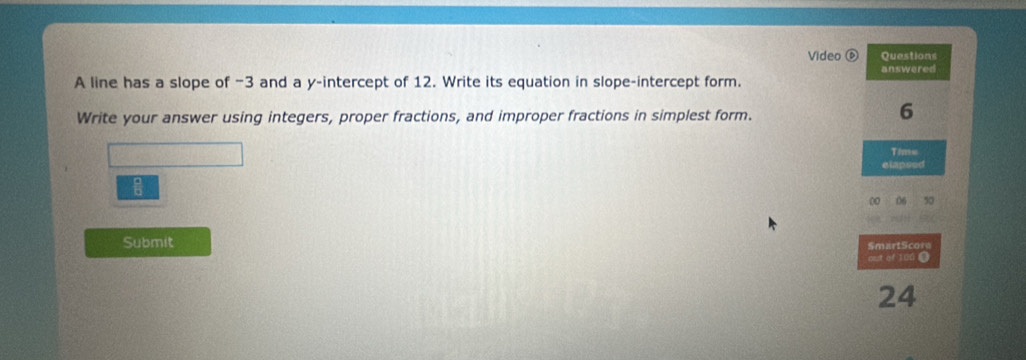 Video ⑥ Ovestions 
A line has a slope of −3 and a y-intercept of 12. Write its equation in slope-intercept form. answered 
Write your answer using integers, proper fractions, and improper fractions in simplest form.
6
Time 
elapsed 
00 06 50 
Submit SmartScore 
out of 100 ●
24