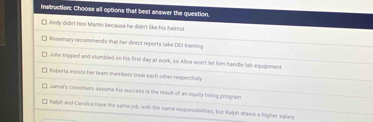 Instruction: Choose all options that best answer the question.
Andy didn't hire Martin because he didn't like his haircut
Rosemary recommends that her direct reports take DEI training
John tripped and stumbled on his first day at work, so Alice won't let him handle lab equipment
Roberta insists her team members treat each other respectfully
Jamal's coworkers assume his success is the result of an equity hiring program
Ralph and Candice have the same job, with the same responsibilities, but Ralph draws a higher salary