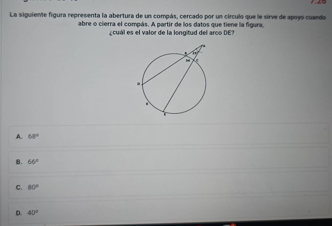 1.∠0
La siguiente figura representa la abertura de un compás, cercado por un círculo que le sirve de apoyo cuando
abre o cierra el compás. A partir de los datos que tiene la figura,
¿cuál es el valor de la longitud del arco DE?
A. 68°
B. 66°
C. 80°
D. 40^o