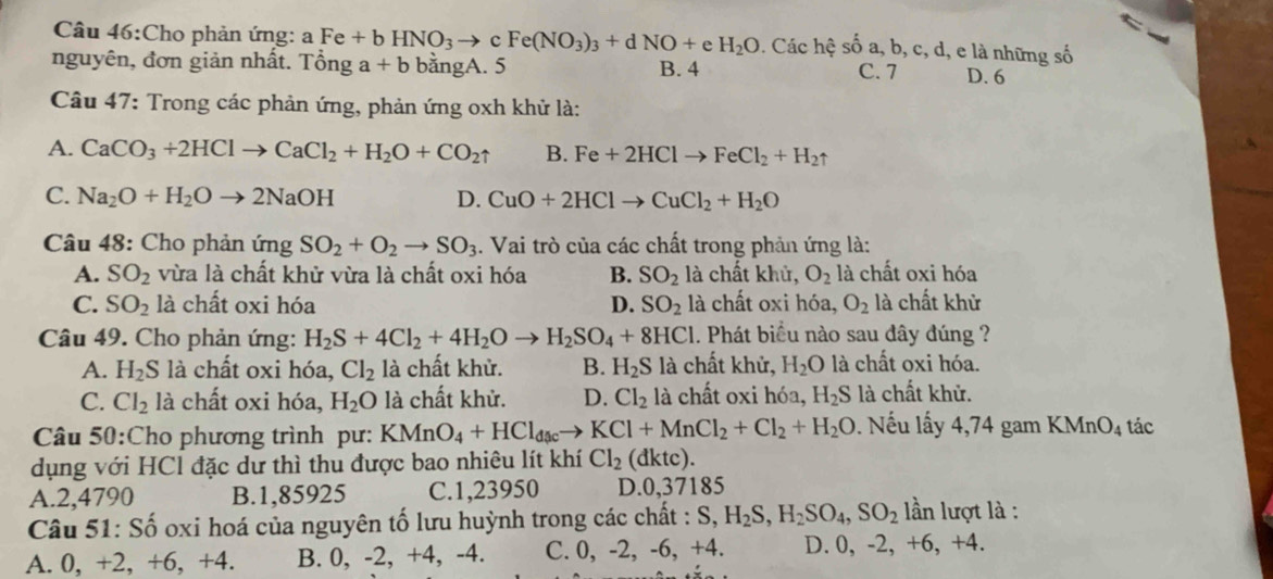 Cho phản ứng: a Fe+bHNO_3to cFe(NO_3)_3+dNO+eH_2O. Các s hệ số a, b, c, d, e là những số
nguyên, đơn giản nhất. Tổng a+b bằngA. 5 B. 4 C. 7 D. 6
Câu 47: Trong các phản ứng, phản ứng oxh khử là:
A. CaCO_3+2HClto CaCl_2+H_2O+CO_2uparrow B. Fe+2HClto FeCl_2+H_2
C. Na_2O+H_2Oto 2NaOH D. CuO+2HClto CuCl_2+H_2O
Câu 48: Cho phản ứng SO_2+O_2to SO_3. Vai trò của các chất trong phản ứng là:
A. SO_2 vừa là chất khử vừa là chất oxi hóa B. SO_2 là chất khủ, O_2 là chất oxi hóa
C. SO_2 là chất oxi hóa D. SO_2 là chất oxi hóa, O_2 là chất khử
Câu 49. Cho phản ứng: H_2S+4Cl_2+4H_2Oto H_2SO_4+8HCl 1. Phát biểu nào sau đây đúng ?
A. H_2S là chất oxi hóa, Cl_2 là chất khử. B. H_2S là chất khử, H_2O là chất oxi hóa.
C. Cl_2 là chất oxi hóa, H_2O là chất khử. D. Cl_2 là chất oxi hóa, H_2S là chất khử.
Câu 50:Cho phương trình pư: KMnO_4+HCl_dacto KCl+MnCl_2+Cl_2+H_2O. Nếu lấy 4,74 gam KMnO_4 tác
dụng với HCl đặc dư thì thu được bao nhiêu lít khí Cl_2 (dktc).
A.2,4790 B.1,85925 C.1,23950 D.0,37185
Câu 51: Số oxi hoá của nguyên tố lưu huỳnh trong các chất : S,H_2S,H_2SO_4,SO_2 ần lượt là :
A. 0, +2, +6, +4. B. 0, -2, +4, -4. C. 0, -2, -6, +4. D. 0, -2, +6, +4.