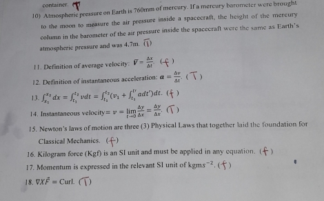 container. 
10) Atmospheric pressure on Earth is 760mm of mercury. If a mercury barometer were brought 
to the moon to measure the air pressure inside a spacecraft, the height of the mercury 
column in the barometer of the air pressure inside the spacecraft were the same as Earth's 
atmospheric pressure and was 4.7m overline CD
11. Definition of average velocity: overline V= △ x/△ t . ( . ) 
12. Definition of instantaneous acceleration: a= △ v/△ t  - ( ) 
13. ∈t _x_1^x_2dx=∈t _t_1^t_2vdt=∈t _t_2^t_2(v_1+∈t _t_2^tvadt')dt.  ) 
14. Instantaneous velocity y=v=limlimits _tto 0 △ y/△ x = △ y/△ x  ( ) 
15. Newton's laws of motion are three (3) Physical Laws that together laid the foundation for 
Classical Mechanics. () 
16. Kilogram force (Kgf) is an SI unit and must be applied in any equation. ( () 
17. Momentum is expressed in the relevant SI unit of kgms^(-2). ( 
18. VXoverline F=Curl..(T)