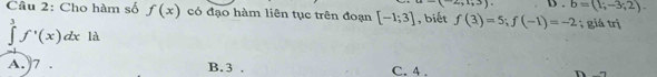 1+4+4=2. b=(1;-3;2). 
Câu 2: Cho hàm số f(x) có đạo hàm liên tục trên đoạn [-1;3] , biết f(3)=5; f(-1)=-2; giá trị
∈tlimits^3f'(x)dx là
A. 7. B. 3. C. 4.