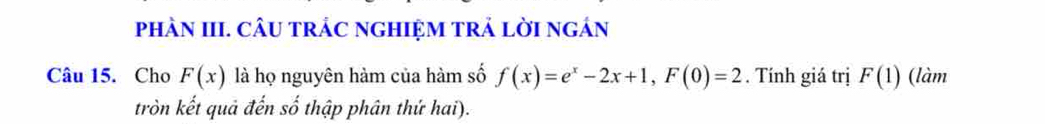 phÀN III. CÂU tRÁC nGHIỆM tRẢ lờI ngán 
Câu 15. Cho F(x) là họ nguyên hàm của hàm số f(x)=e^x-2x+1, F(0)=2. Tính giá trị F(1) (làm 
tròn kết quả đến số thập phân thứ hai).