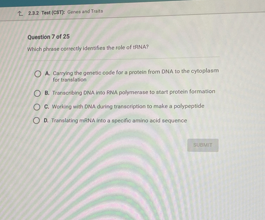 Test (CST): Genes and Traits
Question 7 of 25
Which phrase correctly identifies the role of tRNA?
A. Carrying the genetic code for a protein from DNA to the cytoplasm
for translation
B. Transcribing DNA into RNA polymerase to start protein formation
C. Working with DNA during transcription to make a polypeptide
D. Translating mRNA into a specific amino acid sequence
SUBMIT