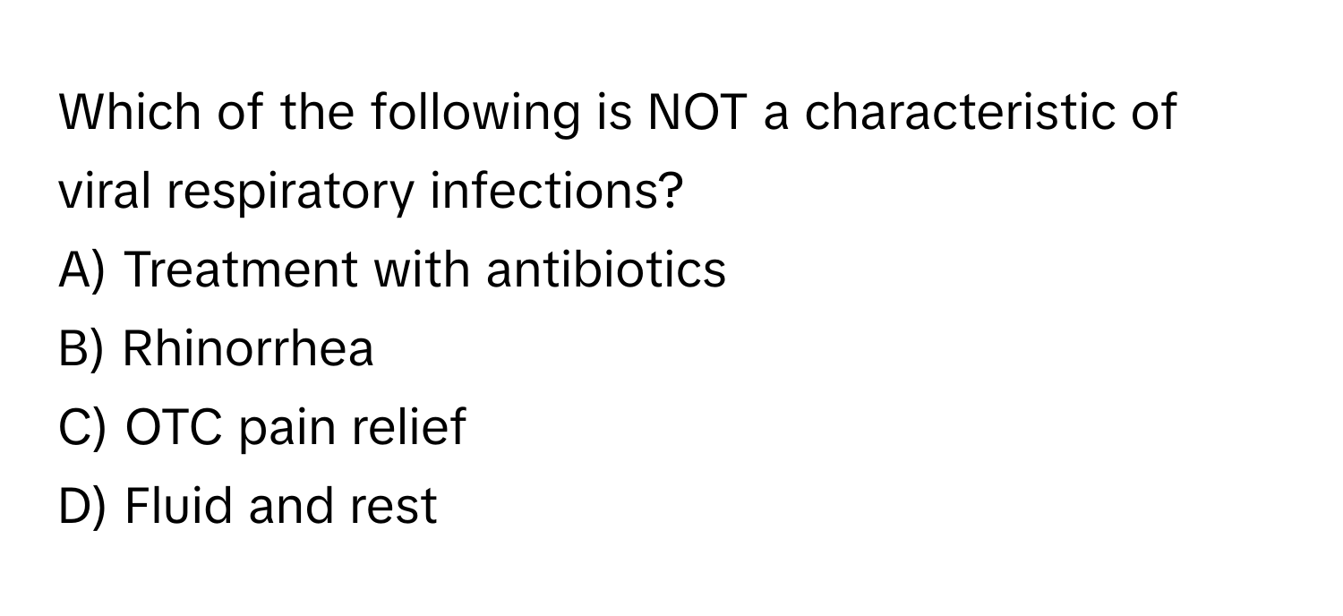 Which of the following is NOT a characteristic of viral respiratory infections?

A) Treatment with antibiotics
B) Rhinorrhea
C) OTC pain relief
D) Fluid and rest