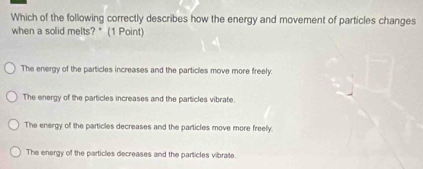 Which of the following correctly describes how the energy and movement of particles changes
when a solid melts? * (1 Point)
The energy of the particles increases and the particles move more freely.
The energy of the particles increases and the particles vibrate.
The energy of the particles decreases and the particles move more freely.
The energy of the particles decreases and the particles vibrate.