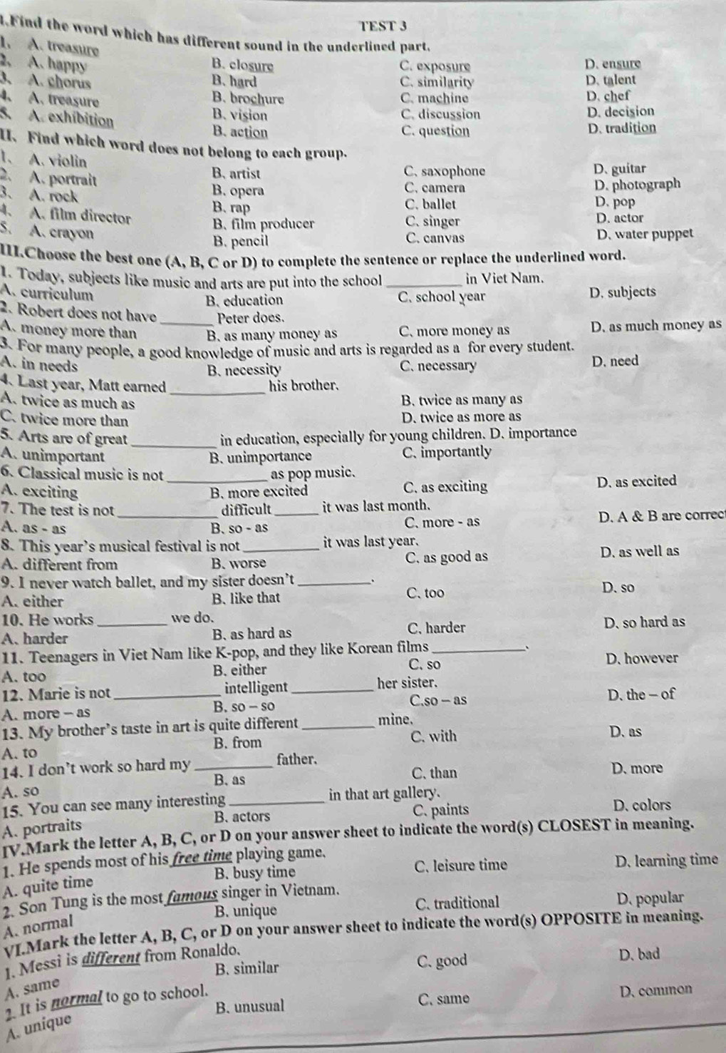 TEST 3
4.Find the word which has different sound in the underlined part,
1. A. treasure
2. A. happy B. closure C. exposure D. ensure
3. A. chorus C. similarity D. talent
B. hard
4. A. treasure B. brochure C. machine D. chef
5. A. exhíbition
B. vision C. discussion D. decision
B. action C. question D. tradition
I. Find which word does not belong to each group.
1. A. violin B. artist
C. saxophone D. guitar
2. A. portrait C. camera
3. A. rock
B. opera D. photograph
B. rap C. ballet D. pop
4. A. film director
B. film producer C. singer D. actor
5. A. crayon D. water puppet
B. pencil C. canvas
III.Choose the best one (A, B, C or D) to complete the sentence or replace the underlined word.
1. Today, subjects like music and arts are put into the school _in Viet Nam.
A. curriculum D. subjects
B. education C. school year
2. Robert does not have _Peter does.
A. money more than B. as many money as C. more money as D. as much money as
3. For many people, a good knowledge of music and arts is regarded as a for every student.
A. in needs C. necessary D. need
B. necessity
4. Last year, Matt earned _his brother.
A. twice as much as B. twice as many as
C. twice more than D. twice as more as
5. Arts are of great _in education, especially for young children. D. importance
A. unimportant B. unimportance C. importantly
6. Classical music is not as pop music.
A. exciting _B. more excited C. as exciting D. as excited
7. The test is not difficult it was last month.
A. as - as _B. so - as _C. more - as D. A & B are correc
8. This year’s musical festival is not it was last year.
A. different from B. worse C. as good as D. as well as
9. I never watch ballet, and my sister doesn’t _D. so
A. either B. like that C. too
10. He works we do.
A.harder _B. as hard as C. harder D. so hard as
、
11. Teenagers in Viet Nam like K-pop, and they like Korean films _D. however
A. too B. either
C. so
her sister.
12. Marie is not _intelligent_ C.so - as D. the - of
A. more - as
B. so- so
13. My brother’s taste in art is quite different _mine. D. as
A. to B. from
C. with
14. I don’t work so hard my _father. D. more
B. as C. than
A. so in that art gallery.
15. You can see many interesting _D. colors
B. actors C. paints
A. portraits
IV.Mark the letter A, B, C, or D on your answer sheet to indicate the word(s) CLOSEST in meaning.
1. He spends most of his free time playing game.
B. busy time C. leisure time D. learning time
A. quite time
2. Son Tung is the most famous singer in Vietnam.
B. unique C. traditional
D. popular
A. normal
VI.Mark the letter A, B, C, or D on your answer sheet to indicate the word(s) OPPOSITE in meaning.
1. Messi is different from Ronaldo.
B. similar C. good
D. bad
A. same
. It is normal to go to school.
B. unusual
C. same D. common
A. unique