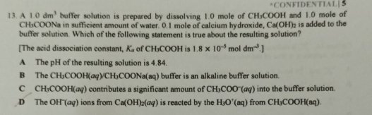 CONFIDENTIAL|5
13. A 1.0dm^3 buffer solution is prepared by dissolving 1.0 mole of CH₃COOH and 1.0 mole of
CH₃COONa in sufficient amount of water. 0.1 mole of calcium hydroxide, Ca(OH)_2 is added to the
buffer solution. Which of the following statement is true about the resulting solution?
[The acid dissociation constant, K_a of CH_3COOH is 1.8* 10^(-5) f nol dm^(-3).]
A The pH of the resulting solution is 4.84.
B The CH_3COOH(aq)/CH_3COONa(aq) (aq) buffer is an alkaline buffer solution.
C CH_3COOH(aq) ) contributes a significant amount of CH_3COO^-(aq) into the buffer solution.
D The JH (aq) ons from Ca(OH)_2(aq) is reacted by the H_3O^+(aq) from CH_3C 10 H(aq).