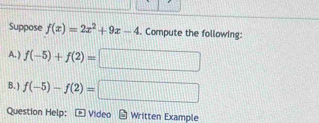 Suppose f(x)=2x^2+9x-4. Compute the following: 
A. ) f(-5)+f(2)= =□
B. ) f(-5)-f(2)=□
Question Help: Video Written Example