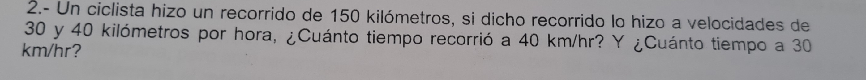 2.- Un ciclista hizo un recorrido de 150 kilómetros, si dicho recorrido lo hizo a velocidades de
30 y 40 kilómetros por hora, ¿Cuánto tiempo recorrió a 40 km/hr? Y ¿Cuánto tiempo a 30
km/hr?