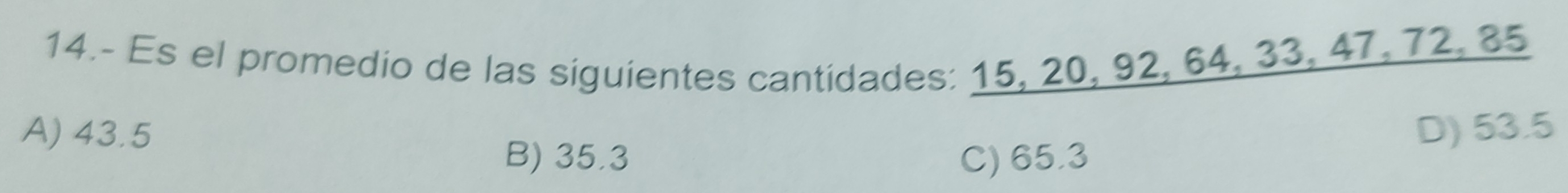 14.- Es el promedio de las siguientes cantidades: 15, 20, 92, 64, 33, 47, 72, 85
A) 43.5 D) 53.5
B) 35.3 C) 65.3