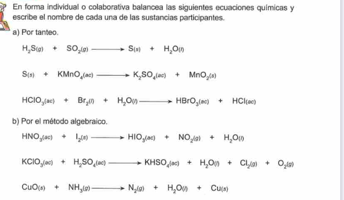 En forma individual o colaborativa balancea las siguientes ecuaciones químicas y 
escribe el nombre de cada una de las sustancias participantes. 
a) Por tanteo.
H_2S(g)+SO_2(g)to S(s)+H_2O(l)
S(s)+KMnO_4(ac)to K_2SO_4(ac)+MnO_2(s)
HClO_3(ac)+Br_2(l)+H_2O(l)to HBrO_3(ac)+HCl(ac)
b) Por el método algebraico.
HNO_3(ac)+I_2(s)to HIO_3(ac)+NO_2(g)+H_2O(l)
KClO_3(ac)+H_2SO_4(ac)to KHSO_4(ac)+H_2O(l)+Cl_2(g)+O_2(g)
CuO(s)+NH_3(g)to N_2(g)+H_2O(l)+Cu(s)