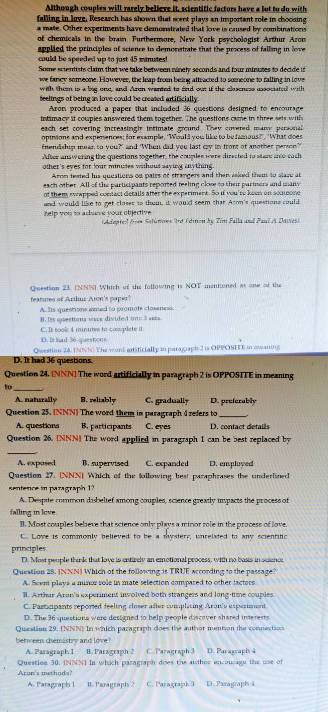 Although couples will rarely believe it, scientific factors have a lot to do with
falling in love, Research has shown that scent plays an important role in choosing
a mate. Other experiments have demonstrated that love is caused by combinations
of chemicals in the brain. Furthermore, New York psychologist Arthur Aron
applied the principles of science to demonstrate that the process of falling in love
could be speeded up to just 45 minutes!
Some scientists claim that we take between ninety seconds and four minutes to decide if
we fancy someone. However, the leap from being attracted to someone to falling in love
with them is a big one, and Aron wanted to find out if the closeness associated with
feelings of being in love could be created artificially.
Aron produced a paper that included 36 questions designed to encourage
intimacy if couples answered them together. The questions came in three sets with
each set covering increasingly intimate ground. They covered many personal
opinions and experiences; for example, ‘Would you like to be famous?’, ‘What does
friendship mean to you?’ and ‘When did you last cry in front of another person?’
After answering the questions together, the couples were directed to stare into each
other’s eyes for four minutes without saying anything.
Aron tested his questions on pairs of strangers and then asked them to stare at
each other. All of the participants reported feeling close to their partners and many
of them swapped contact details after the experiment. So if you’re keen on someone
and would like to get closer to them, it would seem that Aron's questions could
help you to achieve your objective.
(Adapted from Solutions 3rd Edition by Tim Falla and Paul A Davies)
Question 23. [NNN] Which of the following is NOT mentioned as one of the
features of Arthur Aron's paper?
A. Its questions aimed to promote closeness.
B. Its questions were divided into 3 sets.
C. It took 4 minutes to complete it.
D. It had 36 questions
Question 24. [NNN] The word artificially in paragraph 2 is OPPOSITE in meaning
D. It had 36 questions.
Question 24. [NNN] The word artificially in paragraph 2 is OPPOSITE in meaning
_
A. naturally B. reliably C. gradually D. preferably
Question 25. [NNN] The word them in paragraph 4 refers to
A. questions B. participants C. eyes D. contact details
Question 26. [NNN] The word applied in paragraph 1 can be best replaced by
_
A. exposed B. supervised C. expanded D. employed
Question 27. [NNN] Which of the following best paraphrases the underlined
sentence in paragraph 1?
A. Despite common disbelief among couples, science greatly impacts the process of
falling in love.
B. Most couples believe that science only plays a minor role in the process of love.
C. Love is commonly believed to be a mystery, unrelated to any scientific
principles.
D. Most people think that love is entirely an emotional process, with no basis in science
Question 28. [NNN] Which of the following is TRUE according to the passage?
A. Scent plays a minor role in mate selection compared to other factors.
B. Arthur Aron's experiment involved both strangers and long-time couples.
C. Participants reported feeling closer after completing Aron’s experiment
D. The 36 questions were designed to help people discover shared interests.
Question 29. [NNN] In which paragraph does the author mention the connection
between chemistry and love?
A. Paragraph 1 B. Paragraph 2 C. Paragraph 3 D. Paragraph 4
Question 30. [NNN] In which paragraph does the author encourage the use of
Aron's methods?
A. Paragraph 1 B. Paragraph 2 C. Paragraph 3 D. Paragraph 4