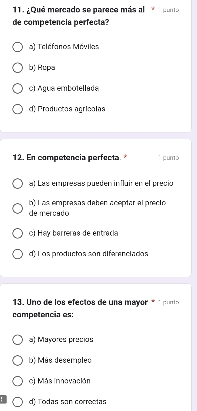 ¿Qué mercado se parece más al * 1 punto
de competencia perfecta?
a) Teléfonos Móviles
b) Ropa
c) Agua embotellada
d) Productos agrícolas
12. En competencia perfecta. * 1 punto
a) Las empresas pueden influir en el precio
b) Las empresas deben aceptar el precio
de mercado
c) Hay barreras de entrada
d) Los productos son diferenciados
13. Uno de los efectos de una mayor * 1 punto
competencia es:
a) Mayores precios
b) Más desempleo
c) Más innovación
! d) Todas son correctas