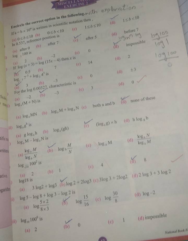 MISCELLA
EXERCISE 2
Encircle the correct option in the following.
(d) 1≤ b<10</tex>
11 a=b* 10^n is written in scientific notation then ,
(c) 1≤ b≤ 10
(n) 0≤ b≤ 10 (b) 0≤ b<10</tex>
(b) after 7 after 5 (d) before 7
In 0.537, reference position is
(c)
(a) impossible
(c)
i) log , 100 is (a) after 0
then x is
14 (d) 2
If log (x+3)=log (15x-4) (b) -2
(a) 2
(b) 7 (c)
(6) 0.5
(d) ± 3
log 7^(-3)+log _24^3 is
(b) -3 (c) 0
(c) 3 (d) 0
(a) 3
For the log 0.00327, characteristic is
Scali --2 (b) -3
maj ) log _b(M+N) (s) is
(d) none of these
(a) log _bMN (b) log _bM+log _bN (c) both a and b
(d) h log _8b
i) log _bg^h is
(3) glog _bh (b) log _b(gh) (c) (log _bg)* h
tific m log _bM-log _bN is
(d)
(a) frac log _bMlog _bN (b) log _b M/N  (c) log _NM frac log _bNlog _bM
log _sqrt(10)100^2i
(d) 8
ative. (a) 2 (b) 1 (c) 4
log18 is
garithm (3) 3log 2+log 3 (b) log 2+2log 3 (c) 3log 3+2log 2 (d) 2log 3+3log 2
i) log 5-log 8+log 3-log 2i (c) log  30/8  (d) log -2
(a) log  (5* 2)/8* 3  (B) log  15/16 
ii) log _10100^0 is
(a) 2 (b) 0 (c) 1 (d) impossible
National  B