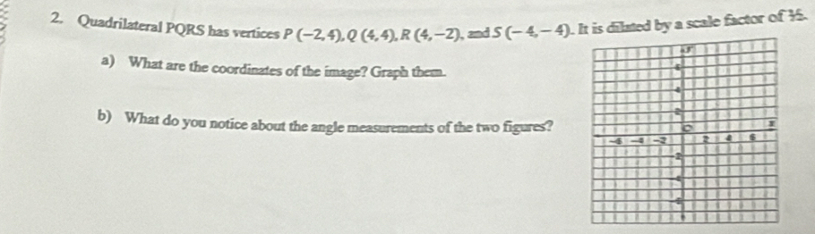 Quadrilateral PQRS has vertices P(-2,4), Q(4,4), R(4,-2) , and S(-4,-4). It is dilated by a scale factor of 1. 
a) What are the coordinates of the image? Graph them. 
b) What do you notice about the angle measurements of the two figures?