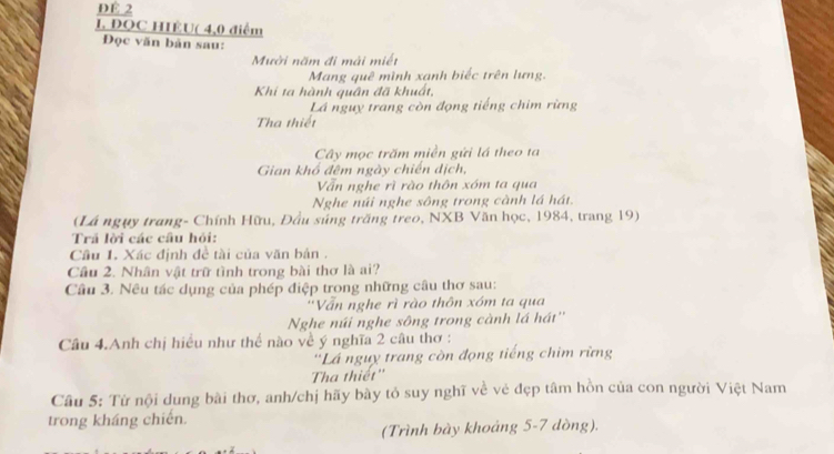 ĐÉ 2 
I. ĐQC HIÊU( 4, 0 điểm 
Đọc văn bản sau: 
Mười năm đi mài miết 
Mang quê mình xạnh biếc trên lưng. 
Khi ta hành quân đã khuất, 
Lá nguy trang còn đọng tiếng chim rừng 
Tha thiết 
Cây mọc trăm miền gứi lá theo ta 
Gian khổ đêm ngày chiến dịch, 
Vẫn nghe rì rào thôn xóm ta qua 
Nghe núi nghe sông trong cành lá hát. 
(Lá ngụy trang- Chính Hữu, Đầu súng trăng treo, NXB Văn học, 1984, trang 19) 
Trả lời các câu hỏi: 
Cầu 1. Xác định đề tài của văn bản . 
Cầu 2. Nhân vật trữ tình trong bài thơ là ai? 
Câu 3. Nêu tác dụng của phép điệp trong những câu thơ sau: 
''Vấn nghe rì rào thôn xóm ta qua 
Nghe núi nghe sông trong cành lá hát'' 
Câu 4.Anh chị hiều như thể nào về ý nghĩa 2 câu thơ : 
'Lá ngụy trang còn đọng tiếng chim rừng 
Tha thiết'' 
Câu 5: Từ nội dung bài thơ, anh/chị hãy bày tỏ suy nghĩ về vẻ đẹp tâm hồn của con người Việt Nam 
trong kháng chiến. 
(Trình bày khoảng 5-7 dòng).