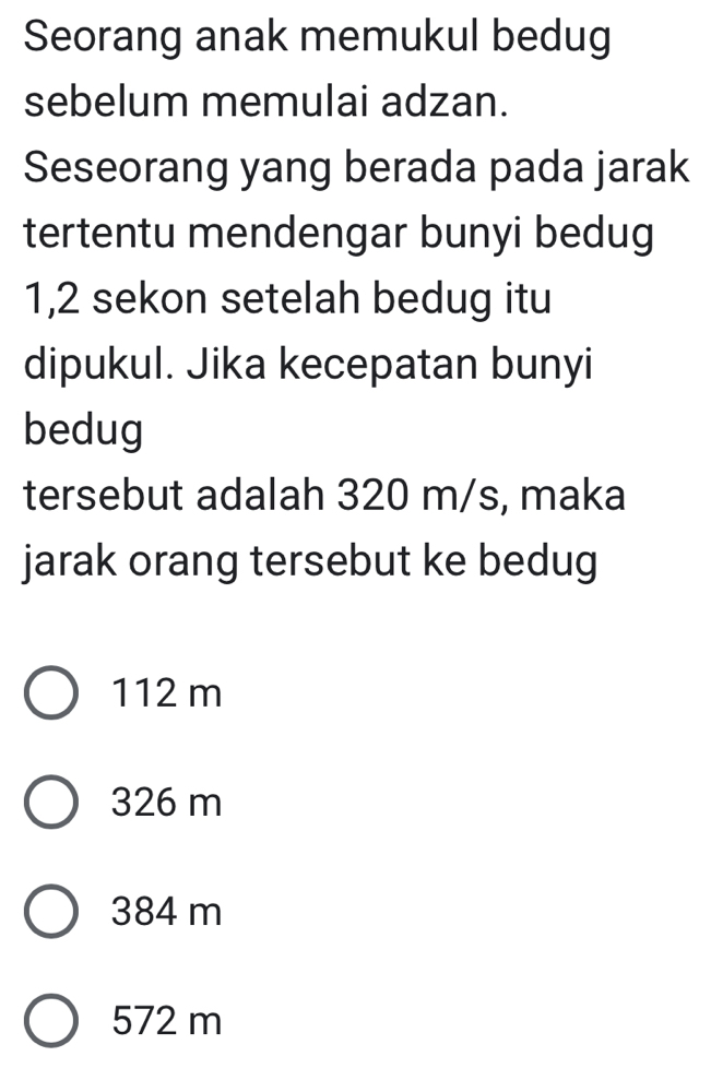 Seorang anak memukul bedug
sebelum memulai adzan.
Seseorang yang berada pada jarak
tertentu mendengar bunyi bedug
1,2 sekon setelah bedug itu
dipukul. Jika kecepatan bunyi
bedug
tersebut adalah 320 m/s, maka
jarak orang tersebut ke bedug
112 m
326 m
384 m
572 m