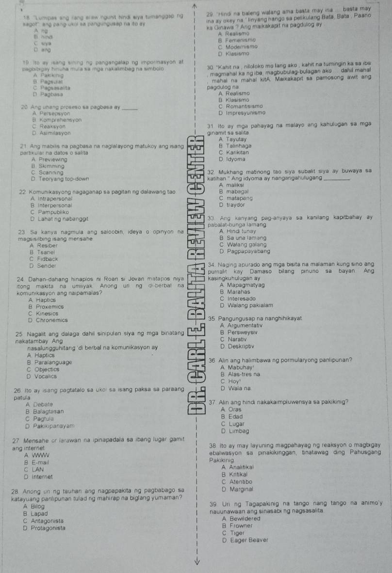 18 ''Lumipas ang lang eraw ngunit hindi eiya tumanggap no 29 "Hindi na baleng walang ama basta may ina  .... basta may
sagot" ang pang ukol sa pangungusep na ito ey ina ay okey na ' linyang hango sa pelikulang Bata, Bata , Paano
A ng ka Ginawa ? Ang maikakapit na pagdulog ay
B. hindi A Realismo
F e e nis m o
C s:ya C. Modernismo
D. ang
D Klasismo
10 Ito ay isang sining ng pangangalap ng impormasyon at
pagbibigay hinuha mula sa mga nakalimbag na simbolo 30. *Kahit na , niloloko mo lang ako , kahit na tumingin ka sa iba
A Pakiking  magmahal ka ng ibe, magbubulag-bulagan ako ... dahil manal
B. Pagsuiat mahal na mahal kitA. Maikakapit sa parosong awit ang
C Papsasalta pagdulog na
D Pagbasa A Realismo
B Kiasismo
20 Ang unang proseso sa pagbasa ay _C Romantisismo
A Persepsyon D Impresyunismo
B. Komprehensyon
C Reaksyon 31 ito ay mga pahayag na malayo ang kahulugan sa mga
D. Asimilasyon ginamit sa salita
A. Tayutay
21 Ang mabilis na pagbasa na naglalayong matukoy ang isang B Talinhaga
partikular na datos o salita C. Karikitan
A Previewing D. Idyoma
B. Skimming
C Scanning 32. Mukhang matinong tao siya subalit siya ay buwaya sa
D. Teoryang top-down katihan ' Ang idyoma ay nangangahulugan_
A maliksi
22. Komunikasyong nagaganap sa pagitan ng dalawang tao B mabegal
A intrapersonal C matapang
B interpersonal D. traydor
C Pampubliko
D Lahat ng nabanggit 33 Ang kanyang pag-anyaya sa kanilang kapitbahay ay
pabalat-bunga lamang
23 Sa kanya nagmula ang saloobin, ideya o opinyon na A. Hindi tunay
magsisilbing isang mensahe B Sa una lamang
A. Resiber C Walang galang
B. Tsanel D Pagpapayabang
C Fidback
D Sender 34. Naging apurado ang mga bisita na malaman kung sino ang
pumalit kay Damaso bilang pinuno sa bayan Ang
24 Dahan-dahang hinaplos ni Roan si Jovan matapos niya kasingkuhulugan ay
itong makita na umiiyak Anong uri ng di-berbal na A Mapagmatyag
komunikasyon ang naipamalas? B Marahas
A Haptics C Interesado
B Proxemics D. Walang pakialam
C Kinesics
D Chronemics 35 Pangungusap na nanghihikayat
A Argumentativ
25 Nagalit ang dalaga dahil sinipulan slya ng mga binatan B. Persweysiv
C Narativ
nakatambay Ang D. Deskriptiv
nasalungguhitang 'di berbal na komunikasyon ay
A Haptics
B. Paralanguage 36 Alin ang halimbawa ng pormularyong panlipunan?
A Mabuhay'
C Objectics B Alas-tres na
D Vocalics
C Hoy'
26 Ito ay isang pagtatalo sa ukoi sa isang paksa sa paraang D Wala na.
patula
A Debate 37. Alin ang hindi nakakaimpluwensya sa pakikinig?
B Balagtasan A Oras
C Pagtula B Edad
D. Pakikipanayam D Limbag C Lugar
27 Mensahe or larawan na ipinapadala sa ibang lugar gamit
ang internet 38 ito ay may layuning magpahayag ng reaksyon o magbigay 
A. W ebalwasyon sa pinakikinggan, tinatawag ding Pahusgan
B E-mail Pakikinig
C LAN A Analitikai
D internet B Kntikal
C Atentibo
28 Anong un ng tauhan ang nagpapakita ng pagbabago sa D. Marginal
katayuang panlipunan tulad ng mahirap na biglang yumaman?
A Bilog 39 Uri ng Tagapakinig na tango nang tango na animo'y
B Lapad nauunawaan ang sinasabing nagsasalita.
C Antagonista A Bewidered
D Protagonista B Frowner
C Tiger
D Eager Beaver