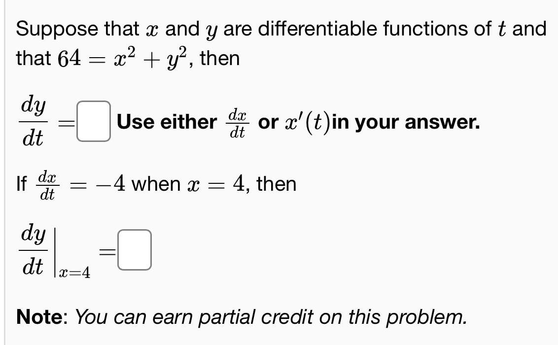 Suppose that x and y are differentiable functions of t and 
that 64=x^2+y^2 , then
 dy/dt =□ Use either  dx/dt  or x'(t) in your answer. 
If  dx/dt =-4 when x=4 , then
 dy/dt |_x=4=□
Note: You can earn partial credit on this problem.