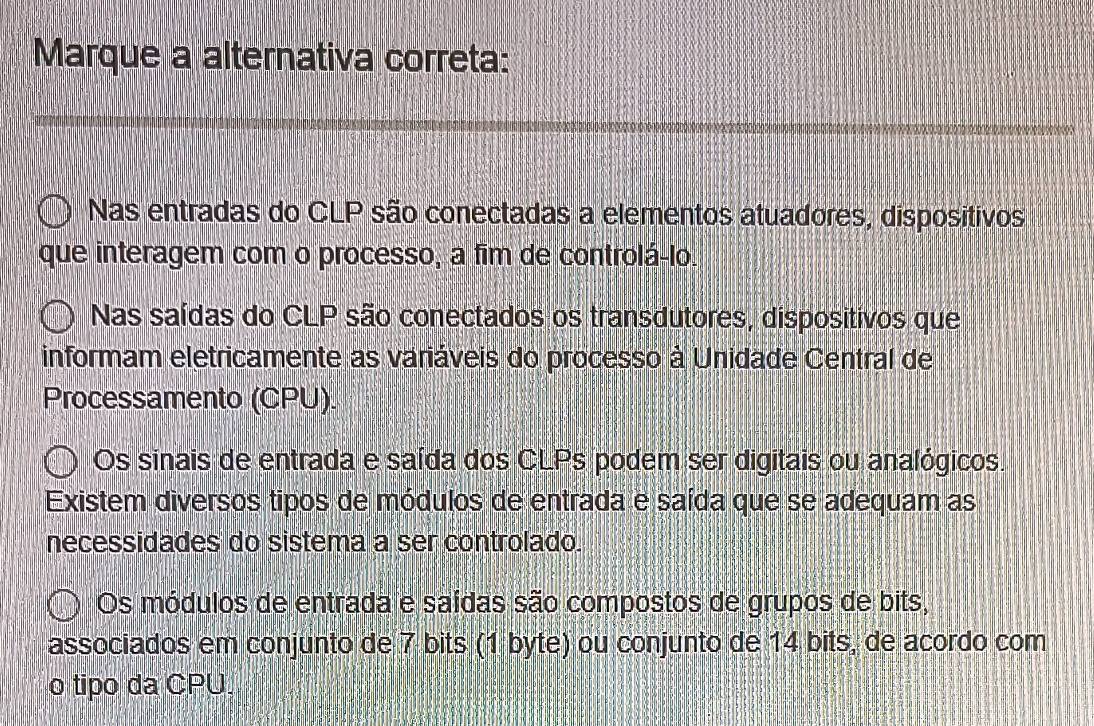 Marque a alternativa correta:
Nas entradas do CLP são conectadas a elementos atuadores, dispositivos
que interagem com o processo, a fim de controlá-lo.
Nas saídas do CLP são conectados os transdutores, dispositivos que
informam eletricamente as variáveis do processo à Unidade Central de
Processamento (CPU).
Os sinais de entrada e saída dos CLPs podem ser digitais ou analógicos.
Existem diversos tipos de módulos de entrada e saída que se adequam as
necessidades do sistema a ser controlado.
Os módulos de entrada e saídas são compostos de grupos de bits,
associados em conjunto de 7 bits (1 byte) ou conjunto de 14 bits, de acordo com
o tipo da CPU.