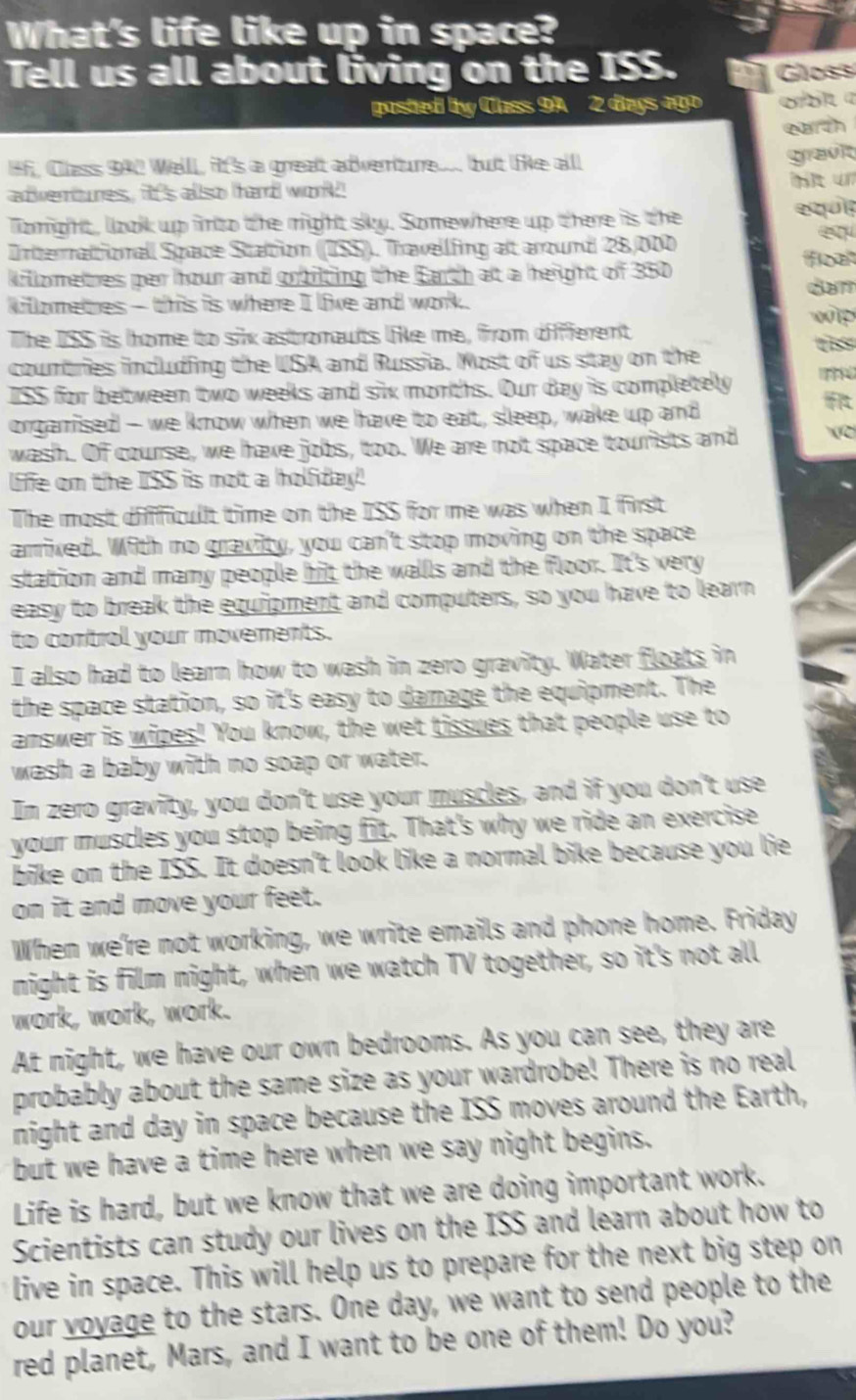 What's life like up in space?
Tell us all about living on the ISS. Gloss
posted by Class 9A 2 days ago orbl a
earरh
Hf, Class 942 Well, ft's a great adventure. but te all
gravit
adventures, it's allso hard work bt ün
lomght, look up finto the might siky. Somewhere up there is the equi
Interraltionall Space Station ((ISS)). Thravellfing at around 28,000
killometres per hour and gobilting the Earch at a height of 350 float
dam
killometres - this is where I live and work. wip
The ISS is home to six astronauts like me, from different
countries including the USA and Russia. Most of us stay on the
ISS for between two weeks and six morths. Our day is completelly   
orgarised - we know when we have to ealt, sleep, wake up and
wash. Of course, we have jobs, too. We are not space tourists and (C
life om the overline LSS is mot a holfiday '
The mosit difficullt time on the ISS for me was when I first
arrixed. With no gravity, you can't stop moving on the space
station and mamy people hit the walls and the floor. It's very
easy to break the equipment and computers, so you have to learn
to control your movements.
I also had to learn how to wash in zero gravity. Water floats in
the space station, so it's easy to damage the equipment. The
answer is wipes! You know, the wet tissues that people use to
wash a baby with no soap or water.
In zero gravity, you don't use your muscles, and if you don't use
your muscles you stop being fit. That's why we ride an exercise
bike on the ISS. It doesn't look like a normal bike because you lie
on it and move your feet.
When we're not working, we write emails and phone home. Friday
night is film night, when we watch TV together, so it's not all
work, work, work.
At night, we have our own bedrooms. As you can see, they are
probably about the same size as your wardrobe! There is no real
night and day in space because the ISS moves around the Earth,
but we have a time here when we say night begins.
Life is hard, but we know that we are doing important work.
Scientists can study our lives on the ISS and learn about how to
live in space. This will help us to prepare for the next big step on
our voyage to the stars. One day, we want to send people to the
red planet, Mars, and I want to be one of them! Do you?