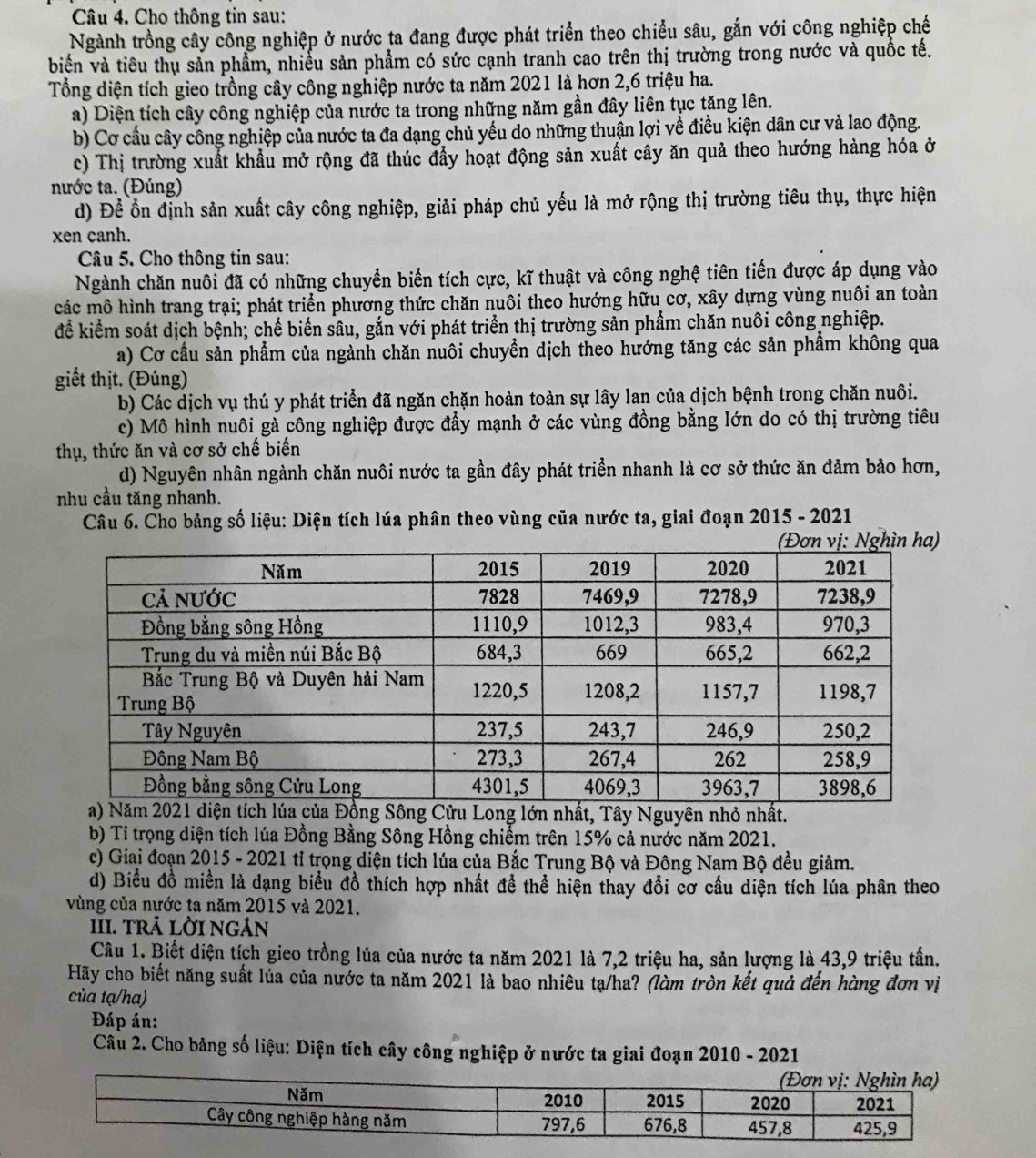 Cho thông tin sau:
Ngành trồng cây công nghiệp ở nước ta đang được phát triển theo chiều sâu, gắn với công nghiệp chế
biển và tiêu thụ sản phẩm, nhiều sản phẩm có sức cạnh tranh cao trên thị trường trong nước và quốc tế.
Tổng diện tích gieo trồng cây công nghiệp nước ta năm 2021 là hơn 2,6 triệu ha.
a) Diện tích cây công nghiệp của nước ta trong những năm gần đây liên tục tăng lên.
b) Cơ cầu cây công nghiệp của nước ta đa dạng chủ yếu do những thuận lợi về điều kiện dân cư và lao động.
c) Thị trường xuất khẩu mở rộng đã thúc đẩy hoạt động sản xuất cây ăn quả theo hướng hàng hóa ở
nước ta. (Đúng)
d) Để ổn định sản xuất cây công nghiệp, giải pháp chủ yếu là mở rộng thị trường tiêu thụ, thực hiện
xen canh.
Câu 5. Cho thông tin sau:
Ngành chăn nuôi đã có những chuyển biến tích cực, kĩ thuật và công nghệ tiên tiến được áp dụng vào
các mô hình trang trại; phát triển phương thức chăn nuôi theo hướng hữu cơ, xây dựng vùng nuôi an toàn
để kiểm soát dịch bệnh; chế biến sâu, gắn với phát triển thị trường sản phẩm chăn nuôi công nghiệp.
a) Cơ cầu sản phẩm của ngành chăn nuôi chuyển dịch theo hướng tăng các sản phẩm không qua
giết thịt. (Đúng)
b) Các dịch vụ thú y phát triển đã ngăn chặn hoàn toàn sự lây lan của dịch bệnh trong chăn nuôi.
c) Mô hình nuôi gả công nghiệp được đẩy mạnh ở các vùng đồng bằng lớn do có thị trường tiêu
thụ, thức ăn và cơ sở chế biến
d) Nguyên nhân ngành chăn nuôi nước ta gần đây phát triển nhanh là cơ sở thức ăn đảm bảo hơn,
nhu cầu tăng nhanh.
Câu 6. Cho bảng số liệu: Diện tích lúa phân theo vùng của nước ta, giai đoạn 2015 - 2021
g lớn nhất, Tây Nguyên nhỏ nhất.
b) Tỉ trọng diện tích lúa Đồng Bằng Sông Hồng chiếm trên 15% cả nước năm 2021.
c) Giai đoạn 2015 - 2021 tỉ trọng diện tích lúa của Bắc Trung Bộ và Đông Nam Bộ đều giảm.
d) Biểu đồ miền là dạng biểu đồ thích hợp nhất để thể hiện thay đổi cơ cầu diện tích lúa phân theo
vùng của nước ta năm 2015 và 2021.
III. trả lời ngản
Câu 1. Biết diện tích gieo trồng lúa của nước ta năm 2021 là 7,2 triệu ha, sản lượng là 43,9 triệu tấn.
Hãy cho biết năng suất lủa của nước ta năm 2021 là bao nhiêu tạ/ha? (làm tròn kết quả đến hàng đơn vị
của tạ/ha)
Đáp án:
Câu 2. Cho bảng số liệu: Diện tích cây công nghiệp ở nước ta giai đoạn 2010 - 2021