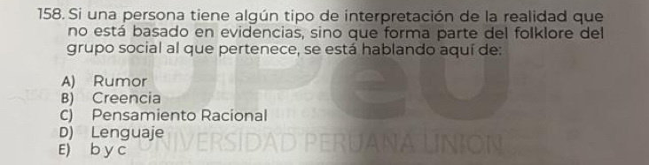 Si una persona tiene algún tipo de interpretación de la realidad que
no está basado en evidencias, sino que forma parte del folklore del
grupo social al que pertenece, se está hablando aquí de:
A) Rumor
B) Creencia
C) Pensamiento Racional
D) Lenguaje
E) b y c