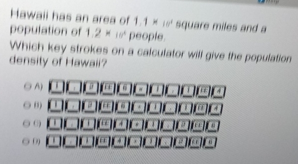 Hawaii has an area of 1.1 × 10^4 square miles and a
population of 1.2* 10^6 people.
Which key strokes on a calculator will give the population
density of Hawaii?
A) β 6 # a A
B) β 6 FF
6)
μ
0)
12