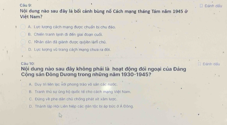 Đánh dấu
Nội dung nào sau đây là bối cảnh bùng nổ Cách mạng tháng Tám năm 1945 ở
Việt Nam?
A. Lực lượng cách mạng được chuẩn bị chu đáo.
B. Chiến tranh lạnh đi đến giai đoạn cuối.
C. Nhân dân đã giành được quyền làm chủ.
D. Lực lượng vũ trang cách mạng chưa ra đời.
Câu 10:
Nội dung nào sau đây không phải là hoạt động đối ngoại của Đảng
Cộng sản Đông Dương trong những năm 1930-1945?
A. Duy trì liên lạc với phong trào vô sản các nước.
B. Tranh thủ sự ủng hộ quốc tế cho cách mạng Việt Nam.
C. Đứng về phe dân chủ chống phát xít xâm lược.
D. Thành lập Hội Liên hiệp các dân tộc bị áp bức ở Á Đông.