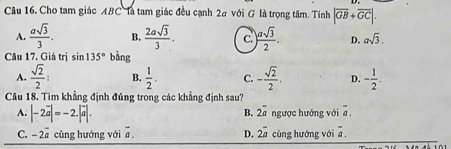 Cho tam giác ABC là tam giác đều cạnh 2# với G là trọng tâm. Tính |overline GB+overline GC|.
B.
A.  asqrt(3)/3 .  2asqrt(3)/3 . ) asqrt(3)/2 . D. asqrt(3). 
c.
Câu 17. Giá trị sin 135° bằng
A.  sqrt(2)/2  :
B.  1/2 . - sqrt(2)/2 . D. - 1/2 . 
C.
Câu 18. Tìm khẳng định đúng trong các khẳng định sau?
A. |-2vector a|=-2.|vector a|. 2vector a ngược hướng với overline a. 
B.
C. -2vector a cùng hướng với vector a. D. 2overline a cùng hướng với overline a.