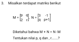 Misalkan terdapat matriks berikut
M=beginbmatrix p&q 2&rendbmatrix , N=beginbmatrix 3&-1 q&p+1endbmatrix
Diketahui bahwa M+N=N-M
Tentukan nilai p, q dan , r.......?