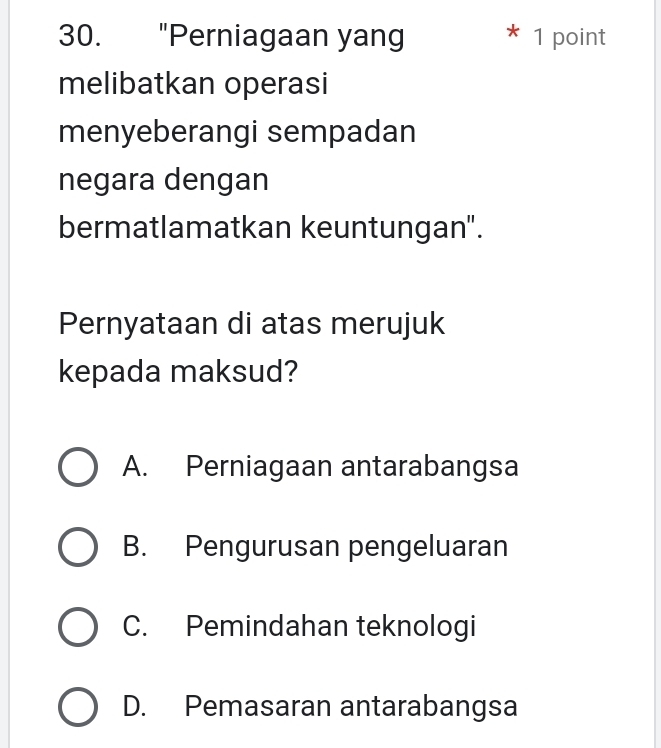 "Perniagaan yang * 1 point
melibatkan operasi
menyeberangi sempadan
negara dengan
bermatlamatkan keuntungan".
Pernyataan di atas merujuk
kepada maksud?
A. Perniagaan antarabangsa
B. Pengurusan pengeluaran
C. Pemindahan teknologi
D. Pemasaran antarabangsa