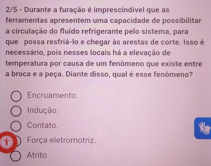 2/5 - Durante a furação é imprescindível que as
ferramentas apresentem uma capacidade de possibilitar
a circulação do fluido refrigerante pelo sistema, para
que possa resfriá-lo e chegar às arestas de corte. Isso é
necessário, pois nesses locais há a elevação de
temperatura por causa de um fenômeno que existe entre
a broca e a peça. Diante disso, qual é esse fenômeno?
Encruamento.
Indução.
Contato.
Força eletromotriz.
Atrito.