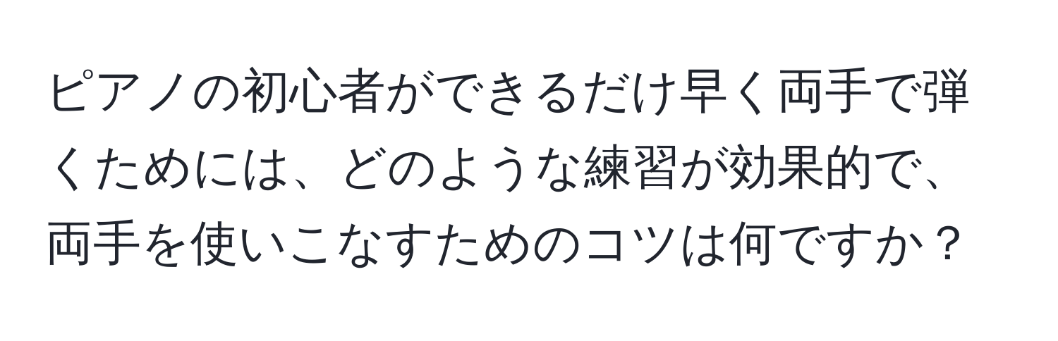 ピアノの初心者ができるだけ早く両手で弾くためには、どのような練習が効果的で、両手を使いこなすためのコツは何ですか？